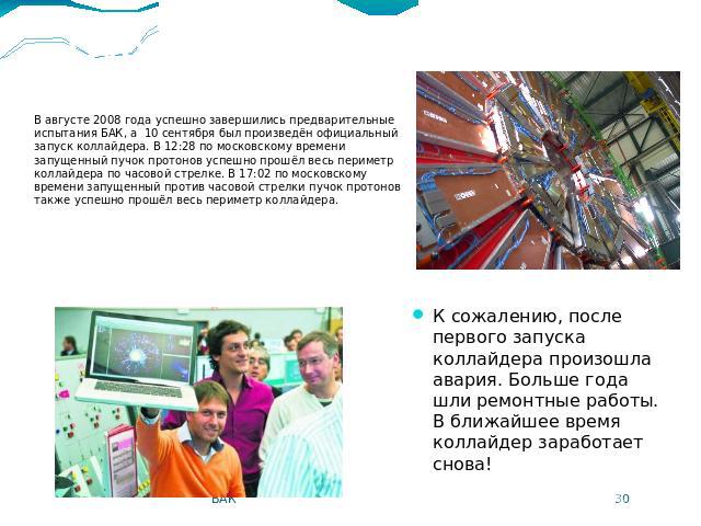 Пуск коллайдера В августе 2008 года успешно завершились предварительные испытания БАК, а 10 сентября был произведён официальный запуск коллайдера. В 12:28 по московскому времени запущенный пучок протонов успешно прошёл весь периметр коллайдера по ча…