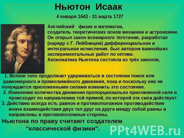 Ньютон Исаак 4 января 1643 - 31 марта 1727 Английский физик и математик, создатель теоретических основ механики и астрономии. Он открыл закон всемирного тяготения, разработал (наряду с Г. Лейбницем) дифференциальное и интегральное исчисления. был ав…