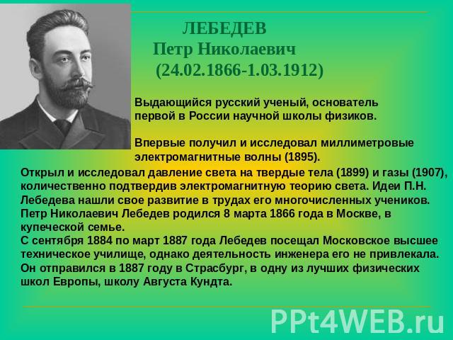 ЛЕБЕДЕВ Петр Николаевич (24.02.1866-1.03.1912) Выдающийся русский ученый, основатель первой в России научной школы физиков. Впервые получил и исследовал миллиметровые электромагнитные волны (1895). Открыл и исследовал давление света на твердые тела …