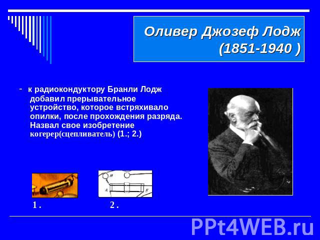 Оливер Джозеф Лодж (1851-1940 )- к радиокондуктору Бранли Лодж добавил прерывательное устройство, которое встряхивало опилки, после прохождения разряда. Назвал свое изобретение когерер(сцепливатель) (1.; 2.)
