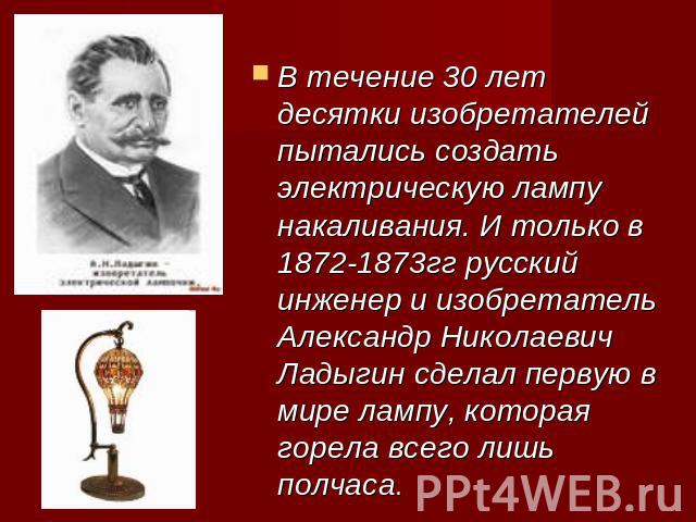 В течение 30 лет десятки изобретателей пытались создать электрическую лампу накаливания. И только в 1872-1873гг русский инженер и изобретатель Александр Николаевич Ладыгин сделал первую в мире лампу, которая горела всего лишь полчаса.
