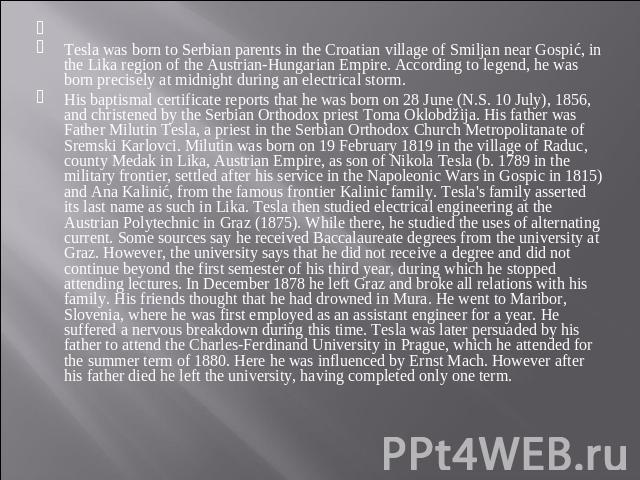  Tesla was born to Serbian parents in the Croatian village of Smiljan near Gospić, in the Lika region of the Austrian-Hungarian Empire. According to legend, he was born precisely at midnight during an electrical storm.His baptismal certificate repor…
