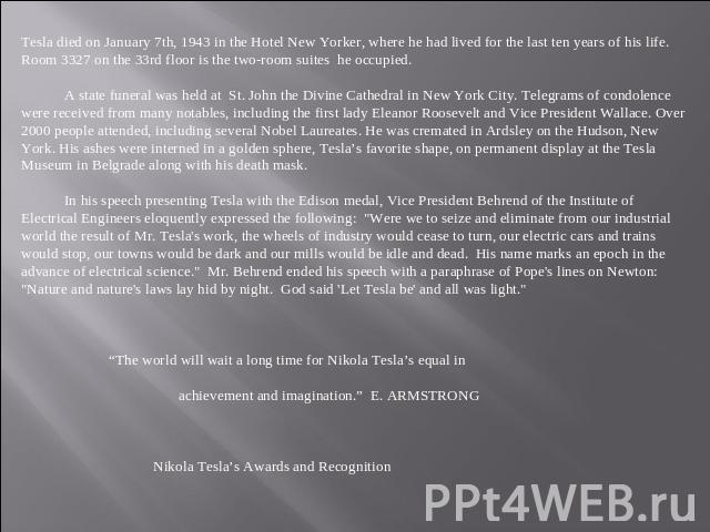 Tesla died on January 7th, 1943 in the Hotel New Yorker, where he had lived for the last ten years of his life. Room 3327 on the 33rd floor is the two-room suites he occupied. A state funeral was held at St. John the Divine Cathedral in New York Cit…