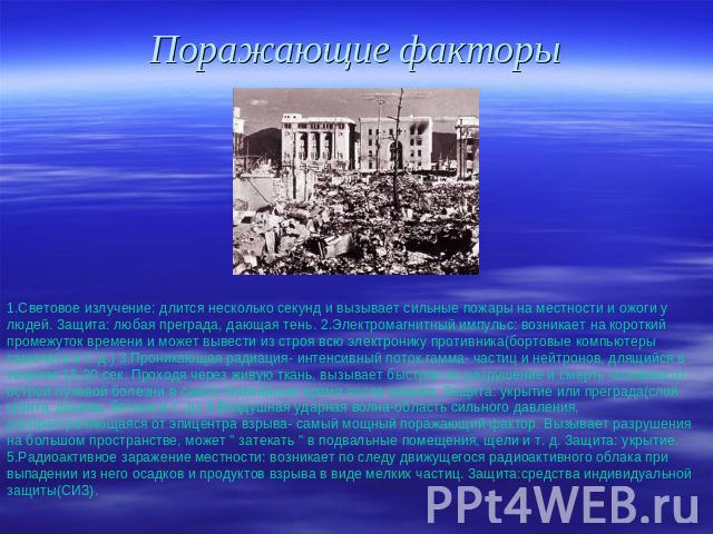 Поражающие факторы 1.Световое излучение: длится несколько секунд и вызывает сильные пожары на местности и ожоги у людей. Защита: любая преграда, дающая тень. 2.Электромагнитный импульс: возникает на короткий промежуток времени и может вывести из стр…