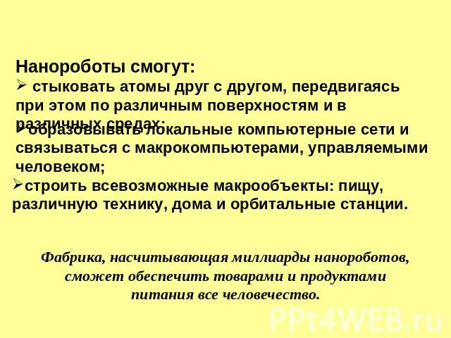 Нанороботы смогут: стыковать атомы друг с другом, передвигаясь при этом по различным поверхностям и в различных средах; образовывать локальные компьютерные сети и связываться с макрокомпьютерами, управляемыми человеком; строить всевозможные макрообъ…