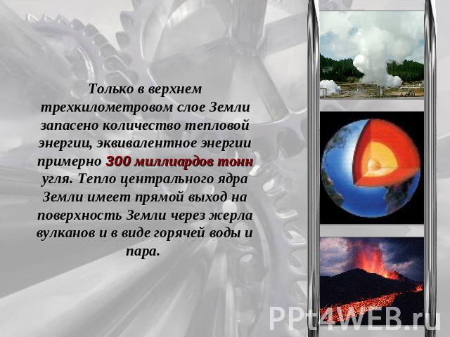 Только в верхнем трехкилометровом слое Земли запасено количество тепловой энергии, эквивалентное энергии примерно 300 миллиардов тонн угля. Тепло центрального ядра Земли имеет прямой выход на поверхность Земли через жерла вулканов и в виде горячей в…