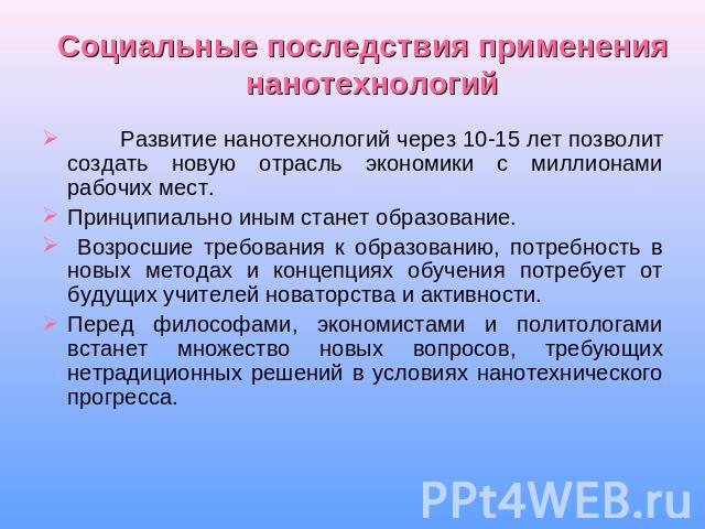 Социальные последствия применения нанотехнологий Развитие нанотехнологий через 10-15 лет позволит создать новую отрасль экономики с миллионами рабочих мест. Принципиально иным станет образование. Возросшие требования к образованию, потребность в нов…