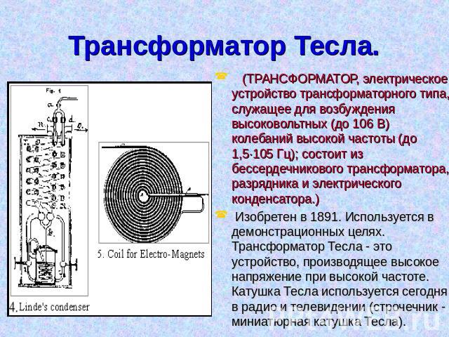 Трансформатор Тесла. (ТРАНСФОРМАТОР, электрическое устройство трансформаторного типа, служащее для возбуждения высоковольтных (до 106 В) колебаний высокой частоты (до 1,5·105 Гц); состоит из бессердечникового трансформатора, разрядника и электрическ…