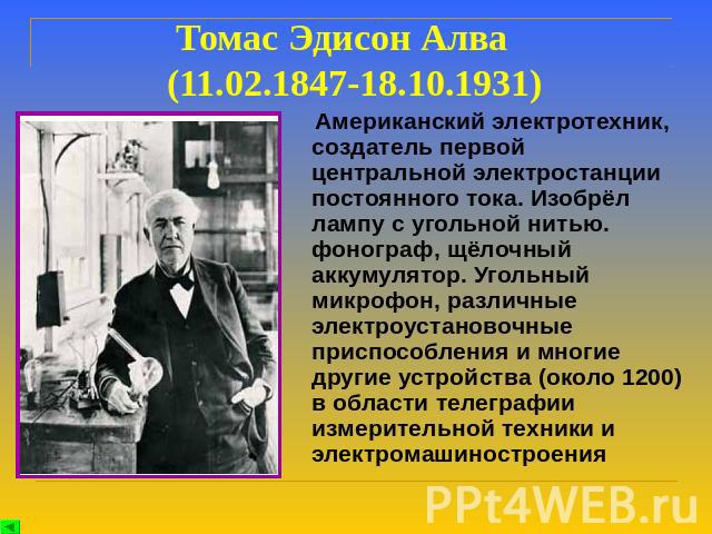 Томас Эдисон Алва (11.02.1847-18.10.1931) Американский электротехник, создатель первой центральной электростанции постоянного тока. Изобрёл лампу с угольной нитью. фонограф, щёлочный аккумулятор. Угольный микрофон, различные электроустановочные прис…