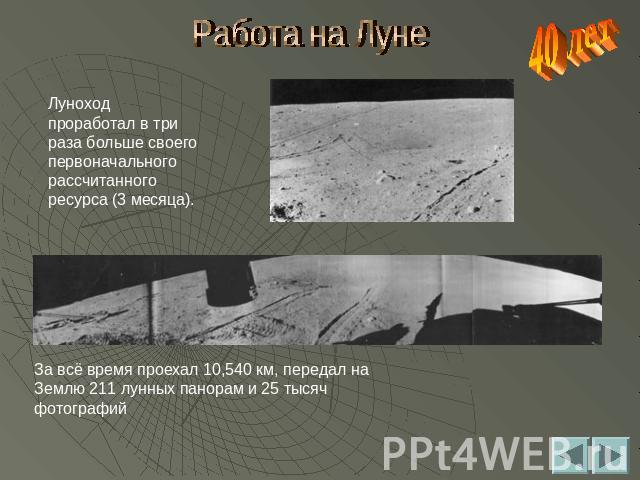 Работа на Луне Луноход проработал в три раза больше своего первоначального рассчитанного ресурса (3 месяца). За всё время проехал 10,540 км, передал на Землю 211 лунных панорам и 25 тысяч фотографий