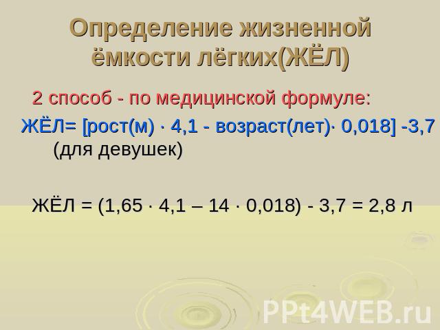 Определение жизненной ёмкости лёгких(ЖЁЛ) 2 способ - по медицинской формуле: ЖЁЛ= [рост(м) ∙ 4,1 - возраст(лет)∙ 0,018] -3,7 (для девушек) ЖЁЛ = (1,65 ∙ 4,1 – 14 ∙ 0,018) - 3,7 = 2,8 л