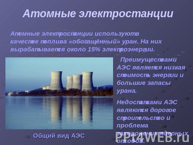 Атомные электростанции Атомные электростанции используют в качестве топлива «обогащённый» уран. На них вырабатывается около 15% электроэнергии. Преимуществами АЭС является низкая стоимость энергии и большие запасы урана.Недостатками АЭС являются дор…