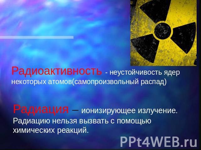 Радиоактивность - неустойчивость ядер некоторых атомов(самопроизвольный распад) Радиация – ионизирующее излучение. Радиацию нельзя вызвать с помощью химических реакций.