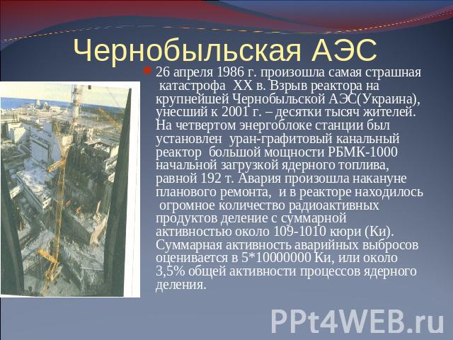 Чернобыльская АЭС 26 апреля 1986 г. произошла самая страшная катастрофа XX в. Взрыв реактора на крупнейшей Чернобыльской АЭС(Украина), унесший к 2001 г. – десятки тысяч жителей. На четвертом энергоблоке станции был установлен уран-графитовый канальн…