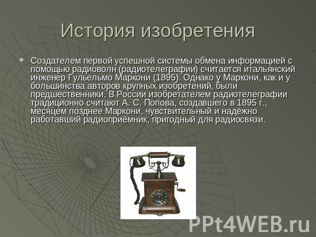 История изобретения Создателем первой успешной системы обмена информацией с помощью радиоволн (радиотелеграфии) считается итальянский инженер Гульельмо Маркони (1895). Однако у Маркони, как и у большинства авторов крупных изобретений, были предшеств…