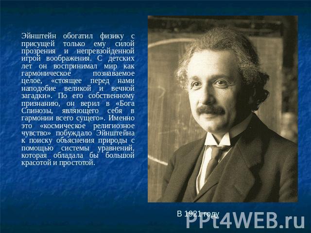 Эйнштейн обогатил физику с присущей только ему силой прозрения и непревзойденной игрой воображения. С детских лет он воспринимал мир как гармоническое познаваемое целое, «стоящее перед нами наподобие великой и вечной загадки». По его собственному пр…