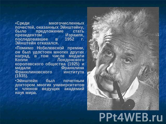 Среди многочисленных почестей, оказанных Эйнштейну, было предложение стать президентом Израиля, последовавшее в 1952 г. Эйнштейн отказался. Помимо Нобелевской премии, он был удостоен многих других наград, в том числе медали Копли Лондонского королев…