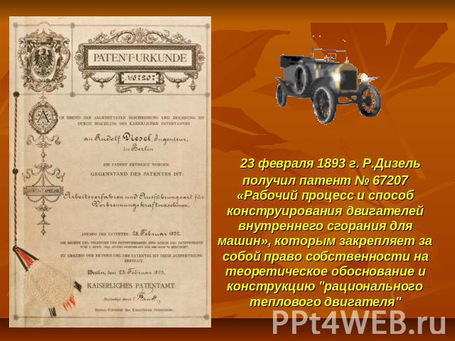   23 февраля 1893 г. Р.Дизель получил патент № 67207 «Рабочий процесс и способ конструирования двигателей внутреннего сгорания для машин», которым закрепляет за собой право собственности на теоретическое обоснование и конструкцию 