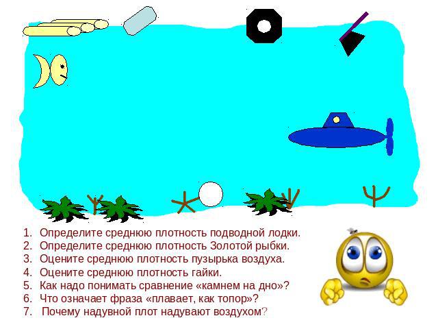 Определите среднюю плотность подводной лодки.Определите среднюю плотность Золотой рыбки.Оцените среднюю плотность пузырька воздуха.Оцените среднюю плотность гайки.Как надо понимать сравнение «камнем на дно»?Что означает фраза «плавает, как топор»?7.…