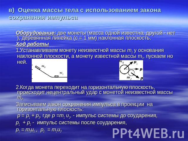 в) Оценка массы тела с использованием закона сохранения импульса Оборудование: две монеты (масса одной известна, другой - нет), деревянная линейка (с = 1 мм) наклонная плоскость. Ход работы 1.Устанавливаем монету неизвестной массы т2 у основания нак…