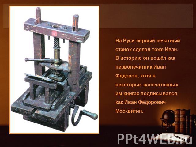 На Руси первый печатный станок сделал тоже Иван. В историю он вошёл как первопечатник Иван Фёдоров, хотя в некоторых напечатанных им книгах подписывался как Иван Фёдорович Москвитин.