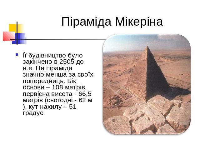  Піраміда МікерінаЇї будівництво було закінчено в 2505 до н.е. Ця піраміда значно менша за своїх попередниць. Бік основи – 108 метрів, первісна висота - 66,5 метрів (сьогодні - 62 м), кут нахилу – 51 градус.