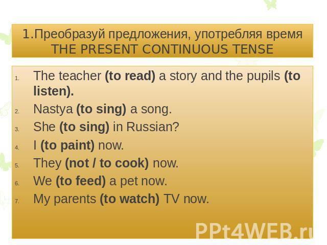 1.Преобразуй предложения, употребляя время THE PRESENT CONTINUOUS TENSEThe teacher (to read) a story and the pupils (to listen).Nastya (to sing) a song.She (to sing) in Russian?I (to paint) now.They (not / to cook) now.We (to feed) a pet now.My pare…