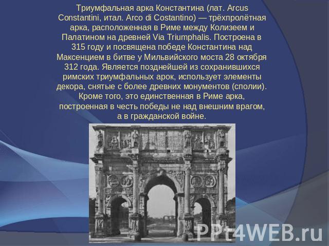 Триумфальная арка Константина (лат. Arcus Constantini, итал. Arco di Costantino) — трёхпролётная арка, расположенная в Риме между Колизеем и Палатином на древней Via Triumphalis. Построена в 315 году и посвящена победе Константина над Максенцием в б…