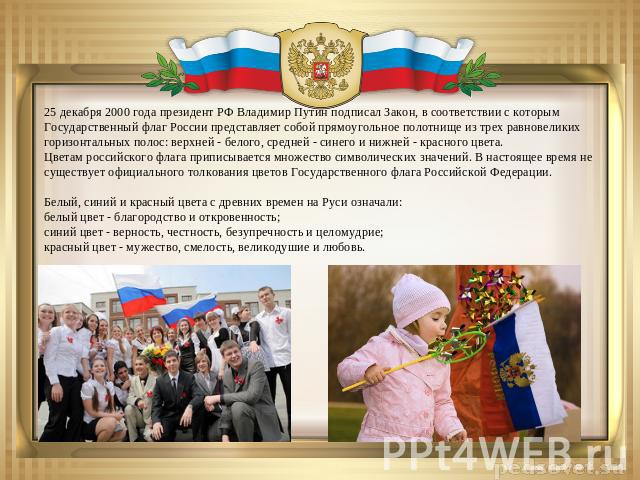 25 декабря 2000 года президент РФ Владимир Путин подписал Закон, в соответствии с которым Государственный флаг России представляет собой прямоугольное полотнище из трех равновеликих горизонтальных полос: верхней - белого, средней - синего и нижней -…