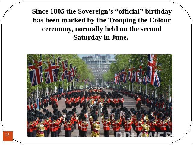 Since 1805 the Sovereign’s “official” birthday has been marked by the Trooping the Colour ceremony, normally held on the second Saturday in June. Since 1805 the Sovereign’s “official” birthday has been marked by the Trooping the Colour ceremony, nor…