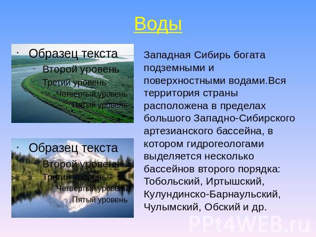 Воды Западная Сибирь богата подземными и поверхностными водами.Вся территория страны расположена в пределах большого Западно-Сибирского артезианского бассейна, в котором гидрогеологами выделяется несколько бассейнов второго порядка: Тобольский, Ирты…