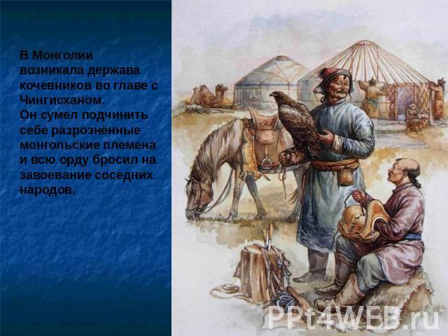 В Монголии возникала держава кочевников во главе с Чингисханом.Он сумел подчинить себе разрознённые монгольские племена и всю орду бросил на завоевание соседних народов.