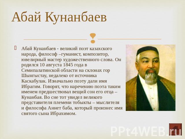 Абай Кунанбаев - великий поэт казахского народа, философ –гуманист, композитор, ювелирный мастер художественного слова. Он родился 10 августа 1845 года в Семипалатинской области на склонах гор Шынгыстау, недалеко от источника Каскабулак. Изначально …