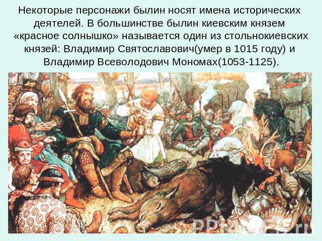 Некоторые персонажи былин носят имена исторических деятелей. В большинстве былин киевским князем «красное солнышко» называется один из стольнокиевскихкнязей: Владимир Святославович(умер в 1015 году) и Владимир Всеволодович Мономах(1053-1125).