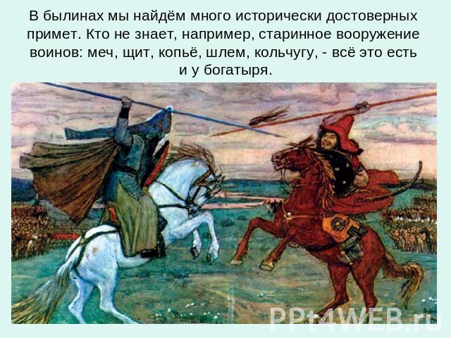 В былинах мы найдём много исторически достоверных примет. Кто не знает, например, старинное вооружение воинов: меч, щит, копьё, шлем, кольчугу, - всё это есть и у богатыря.