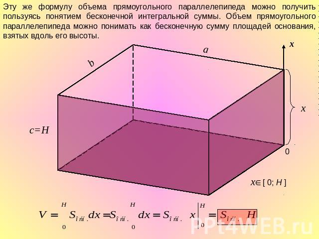 Эту же формулу объема прямоугольного параллелепипеда можно получить пользуясь понятием бесконечной интегральной суммы. Объем прямоугольного параллелепипеда можно понимать как бесконечную сумму площадей основания, взятых вдоль его высоты.