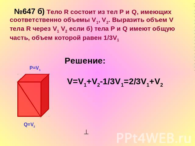 №647 б) Тело R состоит из тел Р и Q, имеющих соответственно объемы V1, V2. Выразить объем V тела R через V1 V2 если б) тела Р и Q имеют общую часть, объем которой равен 1/3V1