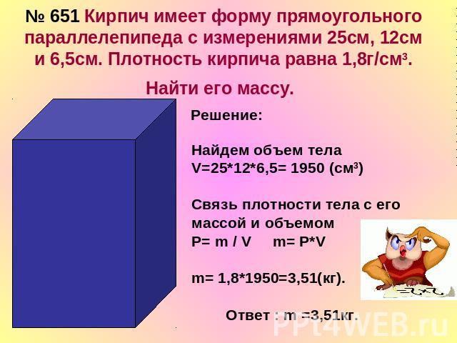 № 651 Кирпич имеет форму прямоугольного параллелепипеда с измерениями 25см, 12см и 6,5см. Плотность кирпича равна 1,8г/cм3. Найти его массу.