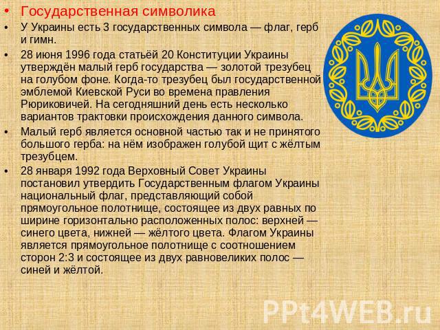 Государственная символикаУ Украины есть 3 государственных символа — флаг, герб и гимн.28 июня 1996 года статьёй 20 Конституции Украины утверждён малый герб государства — золотой трезубец на голубом фоне. Когда-то трезубец был государственной эмблемо…
