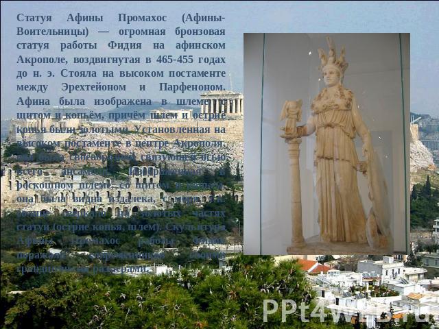 Статуя Афины Промахос (Афины-Воительницы) — огромная бронзовая статуя работы Фидия на афинском Акрополе, воздвигнутая в 465-455 годах до н. э. Стояла на высоком постаменте между Эрехтейоном и Парфеноном. Афина была изображена в шлеме, с щитом и копь…
