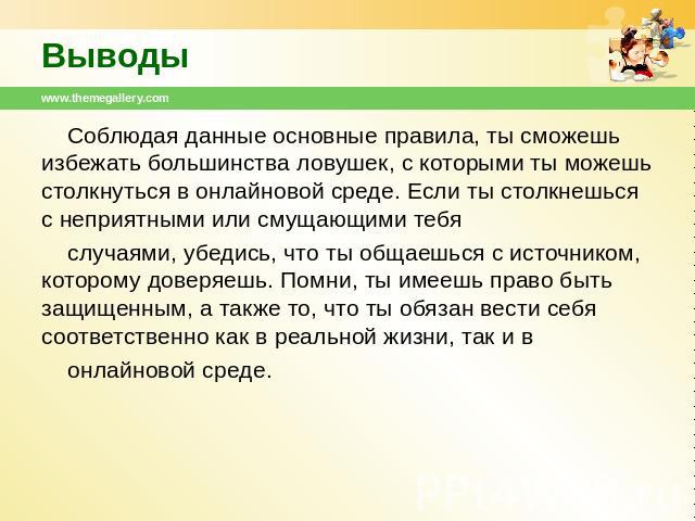 Выводы Соблюдая данные основные правила, ты сможешь избежать большинства ловушек, с которыми ты можешь столкнуться в онлайновой среде. Если ты столкнешься с неприятными или смущающими тебя случаями, убедись, что ты общаешься с источником, которому д…