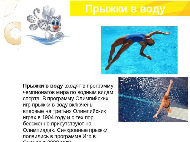 Прыжки в воду входят в программу чемпионатов мира по водным видам спорта. В программу Олимпийских игр прыжки в воду включены впервые на третьих Олимпийских играх в 1904 году и с тех пор бессменно присутствуют на Олимпиадах. Синхронные прыжки появили…