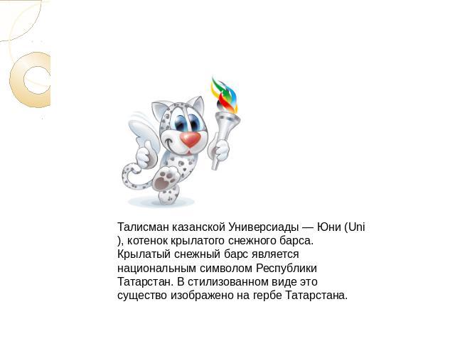 Талисман казанской Универсиады — Юни (Uni), котенок крылатого снежного барса. Крылатый снежный барс является национальным символом Республики Татарстан. В стилизованном виде это существо изображено на гербе Татарстана.