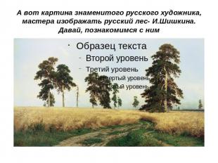 А вот картина знаменитого русского художника, мастера изображать русский лес- И.
