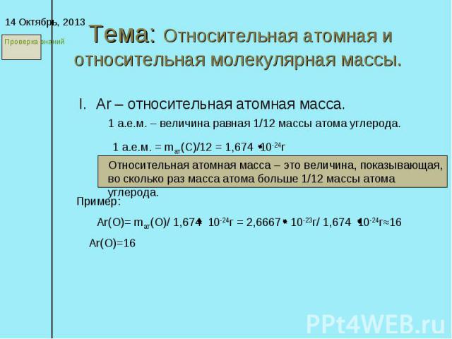 Тема: Относительная атомная и относительная молекулярная массы. * I. Ar – относительная атомная масса. 1 а.е.м. – величина равная 1/12 массы атома углерода. 1 а.е.м. = mат(C)/12 = 1,674 10-24г Относительная атомная масса – это величина, показывающая…