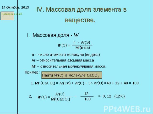 IV. Массовая доля элемента в веществе. * I. Массовая доля - w w(Э) = n Ar(Э) Mr(в-ва) n – число атомов в молекуле (индекс) Ar – относительная атомная масса Mr – относительная молекулярная масса Пример: Найти w(С) в молекуле СаСО3 1. Mr (СаСО3) = Ar(…