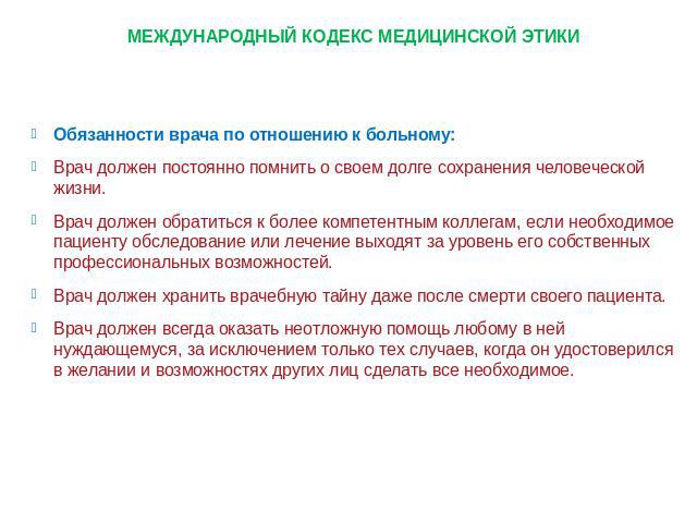 МЕЖДУНАРОДНЫЙ КОДЕКС МЕДИЦИНСКОЙ ЭТИКИОбязанности врача по отношению к больному: Врач должен постоянно помнить о своем долге сохранения человеческой жизни. Врач должен обратиться к более компетентным коллегам, если необходимое пациенту обследование …