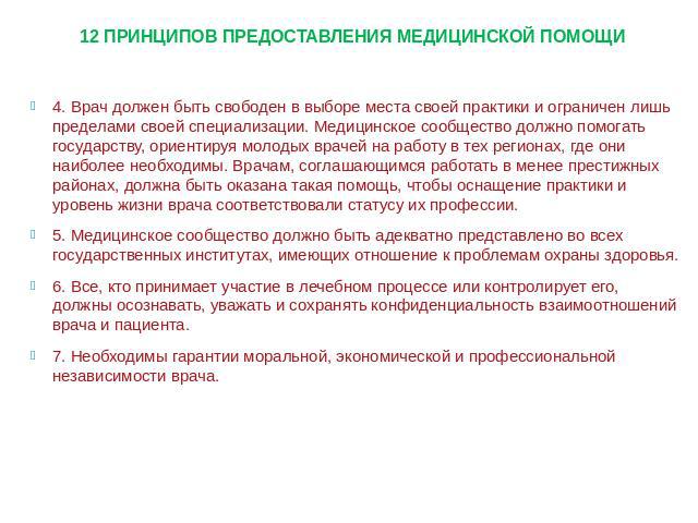 12 ПРИНЦИПОВ ПРЕДОСТАВЛЕНИЯ МЕДИЦИНСКОЙ ПОМОЩИ 4. Врач должен быть свободен в выборе места своей практики и ограничен лишь пределами своей специализации. Медицинское сообщество должно помогать государству, ориентируя молодых врачей на работу в тех р…