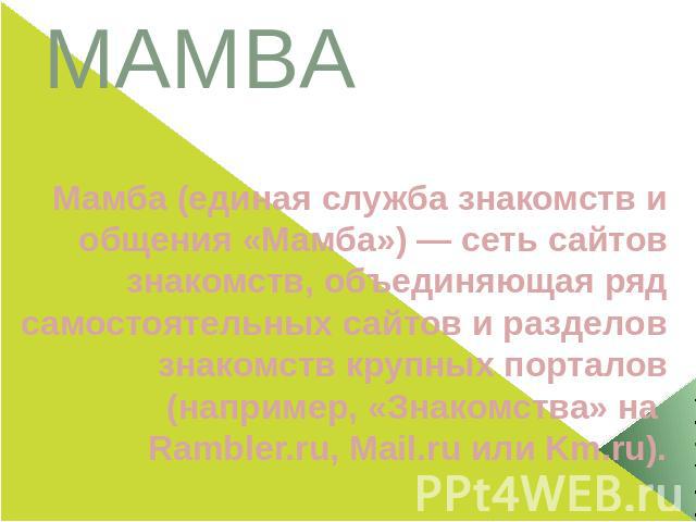 MAMBAМамба (единая служба знакомств и общения «Мамба») — сеть сайтов знакомств, объединяющая ряд самостоятельных сайтов и разделов знакомств крупных порталов (например, «Знакомства» на Rambler.ru, Mail.ru или Km.ru).