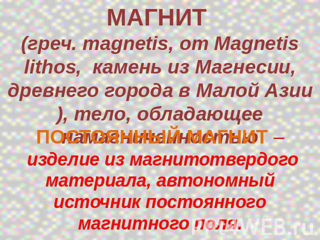 МАГНИТ (греч. magnetis, от Magnetis lithos, камень из Магнесии, древнего города в Малой Азии), тело, обладающее намагниченностью ПОСТОЯННЫЙ МАГНИТ – изделие из магнитотвердого материала, автономный источник постоянного магнитного поля.